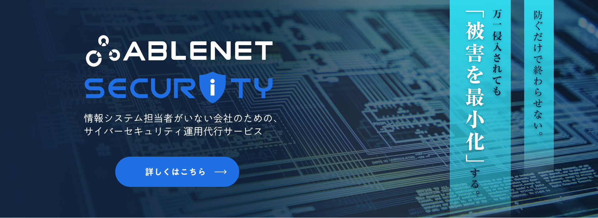 ABLENET SECURITY（エイブルネットセキュリティ）｜情報システム担当者がいない会社のための、サイバーセキュリティ運用代行サービス｜防ぐだけで終わらせない。万一侵入されても「被害を最小化」する。｜詳しくはこちら