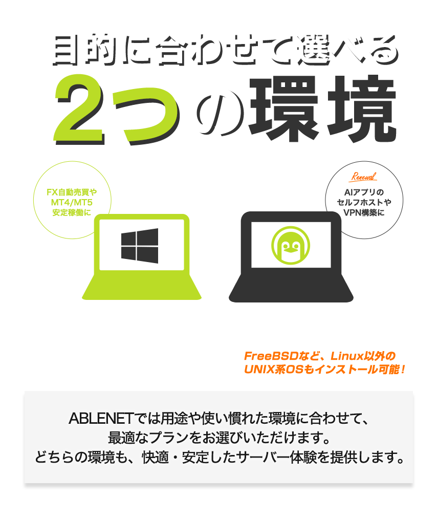 目的に合わせて選べる2つの環境|Windows:FX自動売買やMT4/MT5安定稼働に|Linux:Revamped AIアプリのセルフホストやVPN構築に!FreeBSDなど、Linux以外のUNIX系OSもインストール可能!|ABLENETでは用途や使い慣れた環境に合わせて、最適なプランをお選びいただけます。どちらの環境も、快適・安定したサーバー体験を提供します。