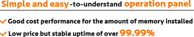 Simple and easy-to-understand operation panel｜Good cost performance for the amount of memory installed｜Low price but stable uptime of over 99.99%