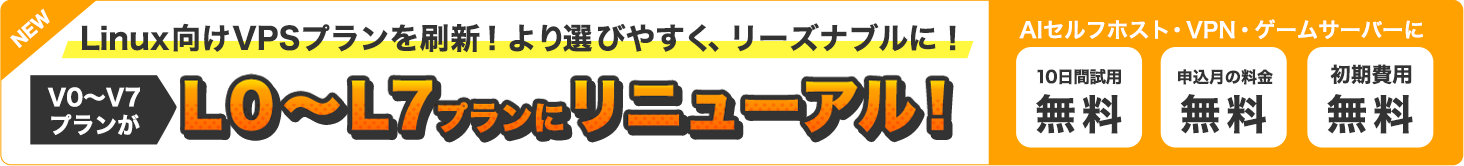 NEW|Linux向けVPSプランを刷新！より選びやすく、リーズナブルに！V0～V7プランがL0～L7プランにリニューアル！｜AIセルフホスト・VPN・ゲームサーバーに｜10日間試用無料・申込月の料金無料・初期費用無料