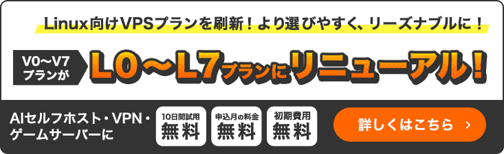 NEW|Linux向けVPSプランを刷新！より選びやすく、リーズナブルに！V0～V7プランがL0～L7プランにリニューアル！｜AIセルフホスト・VPN・ゲームサーバーに｜10日間試用無料・申込月の料金無料・初期費用無料｜詳細しくはこちら