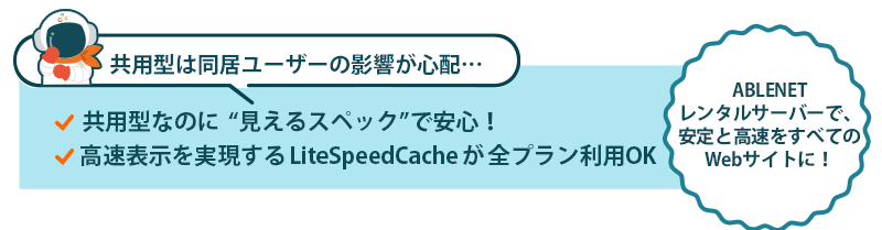 共用型は同居ユーザーの影響が心配…｜共用型なのに“見えるスペック”で安心！｜高速表示を実現するLiteSpeedCacheが全プラン利用OK｜ABLENETレンタルサーバーで、安定と高速をすべてのWebサイトに！