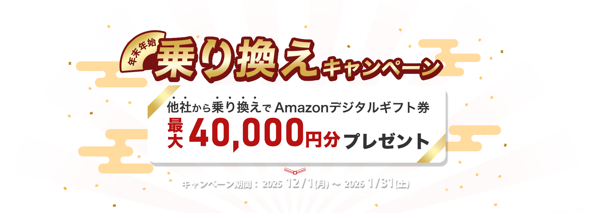 年末年始乗り換えキャンペーン｜他社から乗り換えでAmazonデジタルギフト券最大40,000円分プレゼント｜キャンペーン期間：202512/1(月)～　20261/31(土)17:00