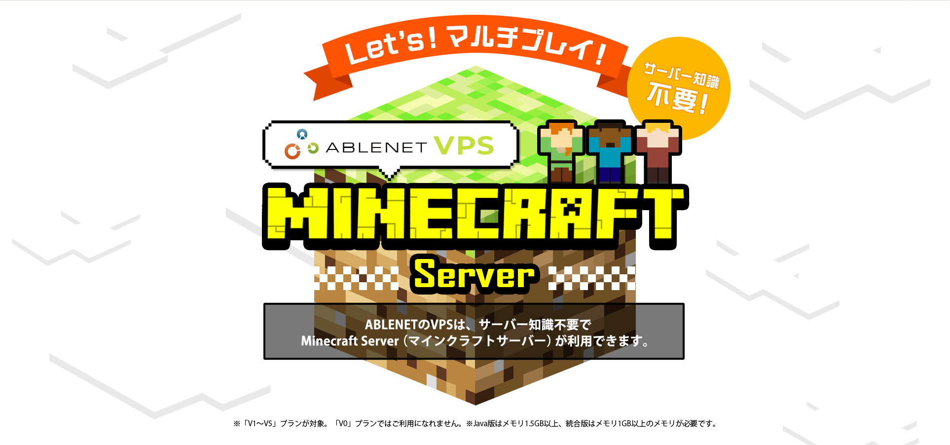 Let's!マルチプレイ!サーバー知識不要!ABLENET®VPS Minecraft server ABLENETのVPSは、サーバー知識不要でMinecraft Server(マインクラフトサーバー)が利用できます。※「V1~V5」プランが対象。「V0」プランではご利用になれません。※Java版はメモリ1.5GB以上、統合版はメモリ1GB以上のメモリが必要です。