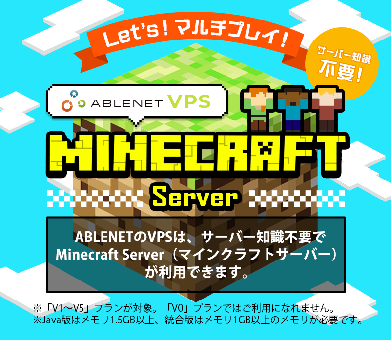 Let's!マルチプレイ!サーバー知識不要!ABLENET®VPS Minecraft server ABLENETのVPSは、サーバー知識不要でMinecraft Server(マインクラフトサーバー)が利用できます。※「V1~V5」プランが対象。「V0」プランではご利用になれません。※Java版はメモリ1.5GB以上、統合版はメモリ1GB以上のメモリが必要です。