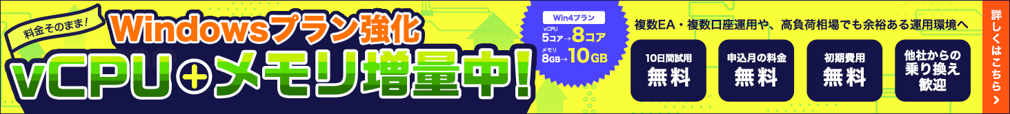 Windowsプラン強化｜料金そのままでvCPU＋メモリ増量中！FX自動売買でのMT4・MT5・EA運用をさらに快適に！Win4プランvCPU5コアが8コア、メモリ8GBが10GBに！|複数EA・複数口座運用や、高負荷相場でも余裕ある運用環境へ|10日間試用無料・申込月の料金無料・初期費用無料・他社からの乗り換え歓迎｜詳しくはこちら
