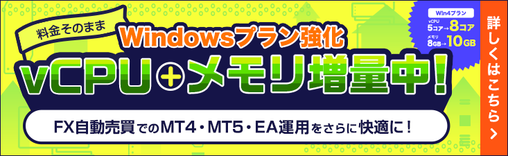 Windowsプラン強化｜料金そのままでvCPU＋メモリ増量中！FX自動売買でのMT4・MT5・EA運用をさらに快適に！Win4プランvCPU5コアが8コア、メモリ8GBが10GBに！｜詳しくはこちら